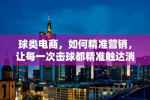 球类电商，如何精准营销，让每一次击球都精准触达消费者？