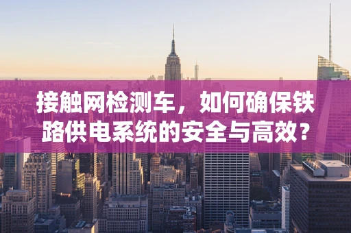 接触网检测车，如何确保铁路供电系统的安全与高效？