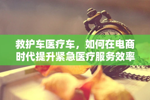 救护车医疗车，如何在电商时代提升紧急医疗服务效率？