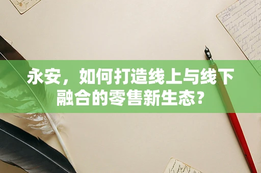 永安，如何打造线上与线下融合的零售新生态？