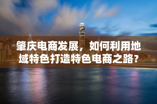 肇庆电商发展，如何利用地域特色打造特色电商之路？