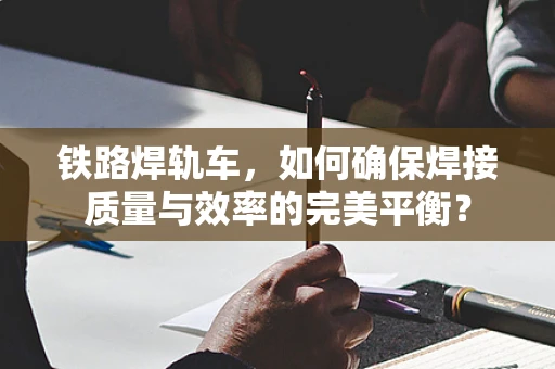 铁路焊轨车，如何确保焊接质量与效率的完美平衡？