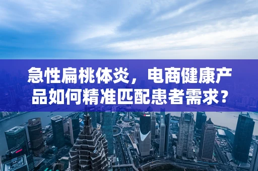 急性扁桃体炎，电商健康产品如何精准匹配患者需求？