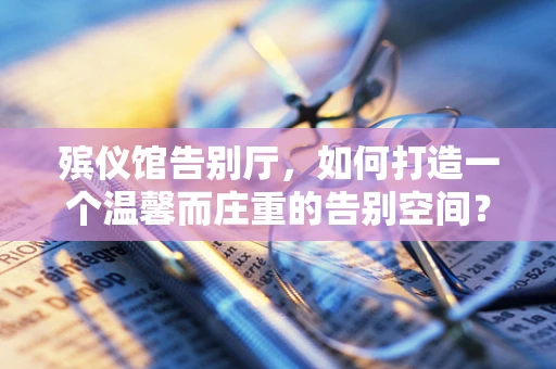 殡仪馆告别厅，如何打造一个温馨而庄重的告别空间？