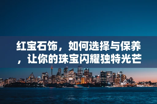 红宝石饰，如何选择与保养，让你的珠宝闪耀独特光芒？