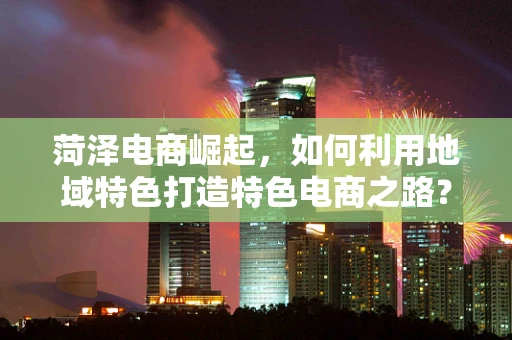 菏泽电商崛起，如何利用地域特色打造特色电商之路？