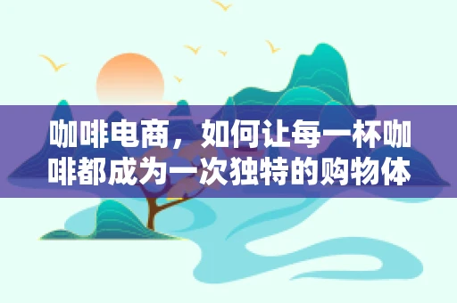 咖啡电商，如何让每一杯咖啡都成为一次独特的购物体验？
