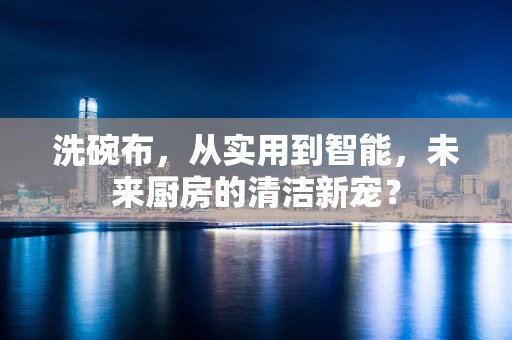 洗碗布，从实用到智能，未来厨房的清洁新宠？