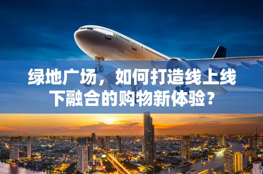 绿地广场，如何打造线上线下融合的购物新体验？