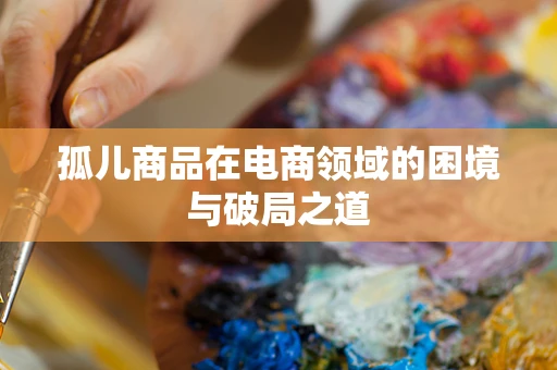 孤儿商品在电商领域的困境与破局之道