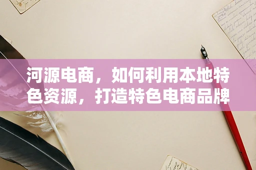 河源电商，如何利用本地特色资源，打造特色电商品牌？