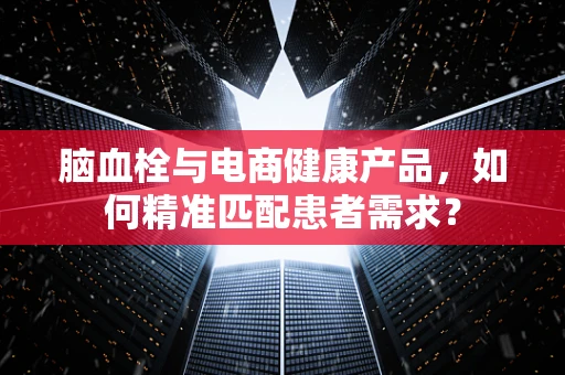 脑血栓与电商健康产品，如何精准匹配患者需求？