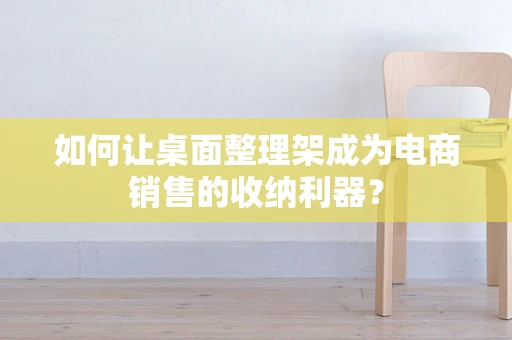 如何让桌面整理架成为电商销售的收纳利器？