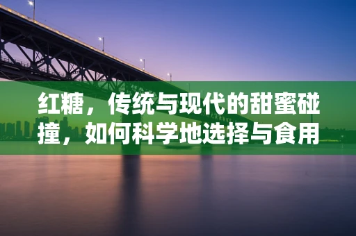 红糖，传统与现代的甜蜜碰撞，如何科学地选择与食用？