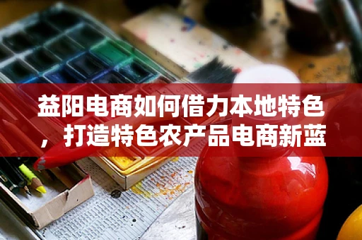 益阳电商如何借力本地特色，打造特色农产品电商新蓝海？