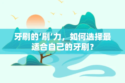 牙刷的‘刷’力，如何选择最适合自己的牙刷？