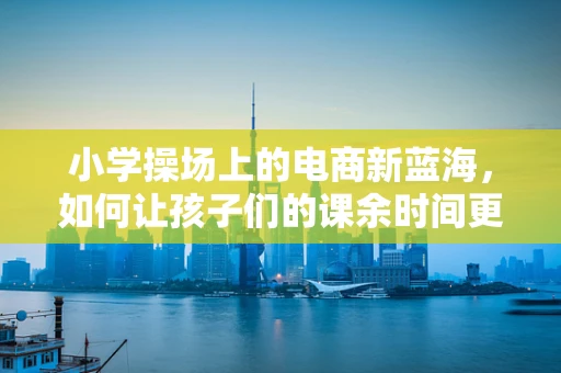 小学操场上的电商新蓝海，如何让孩子们的课余时间更‘购’精彩？