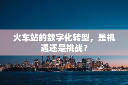 火车站的数字化转型，是机遇还是挑战？