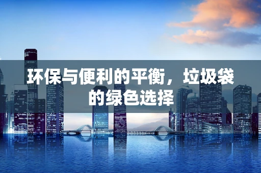 环保与便利的平衡，垃圾袋的绿色选择