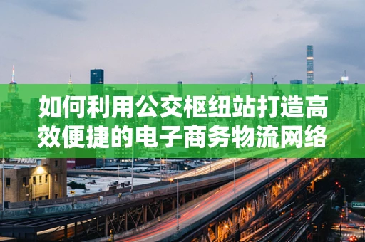 如何利用公交枢纽站打造高效便捷的电子商务物流网络？