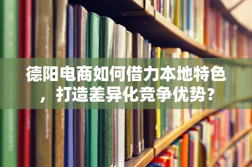 德阳电商如何借力本地特色，打造差异化竞争优势？