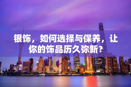 银饰，如何选择与保养，让你的饰品历久弥新？