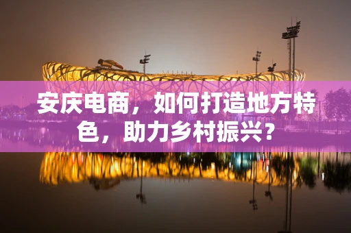 安庆电商，如何打造地方特色，助力乡村振兴？