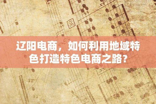 辽阳电商，如何利用地域特色打造特色电商之路？