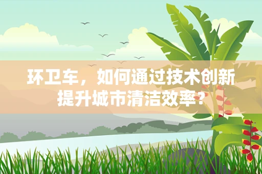 环卫车，如何通过技术创新提升城市清洁效率？