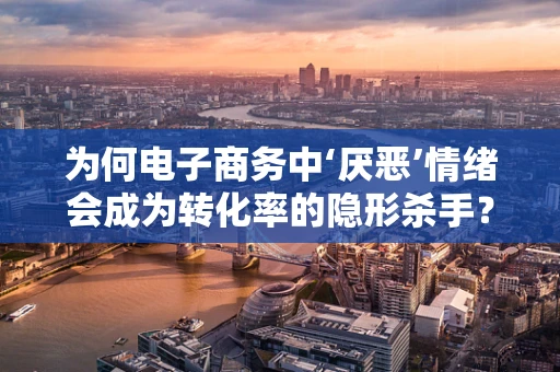 为何电子商务中‘厌恶’情绪会成为转化率的隐形杀手？