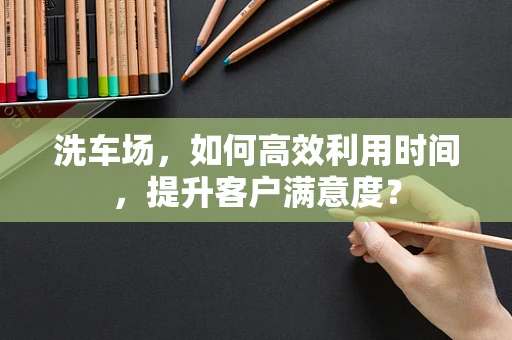 洗车场，如何高效利用时间，提升客户满意度？