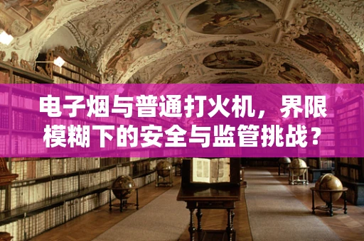 电子烟与普通打火机，界限模糊下的安全与监管挑战？