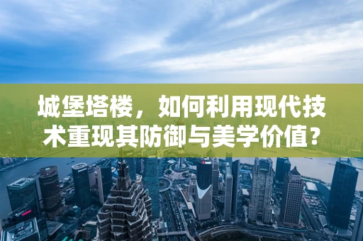 城堡塔楼，如何利用现代技术重现其防御与美学价值？