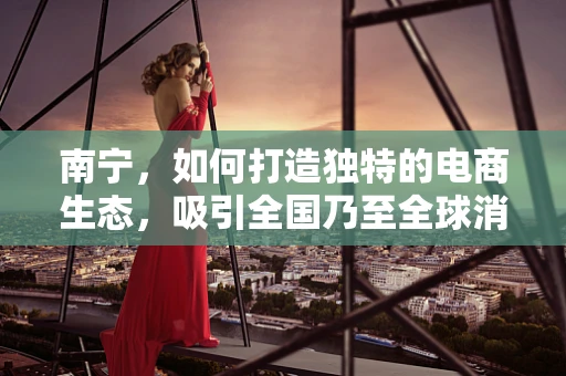 南宁，如何打造独特的电商生态，吸引全国乃至全球消费者？
