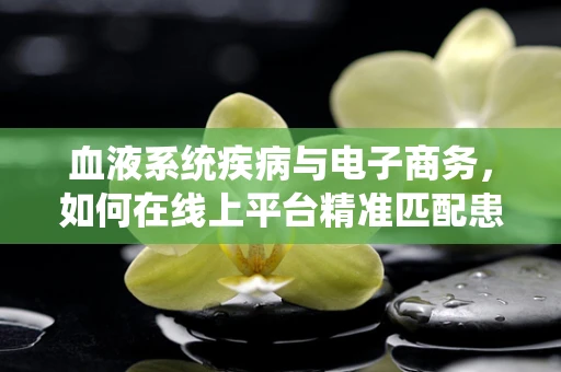 血液系统疾病与电子商务，如何在线上平台精准匹配患者需求？