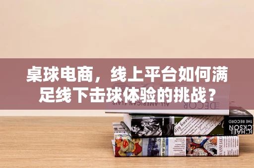 桌球电商，线上平台如何满足线下击球体验的挑战？