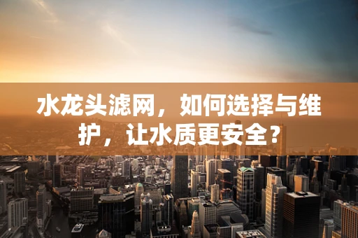 水龙头滤网，如何选择与维护，让水质更安全？