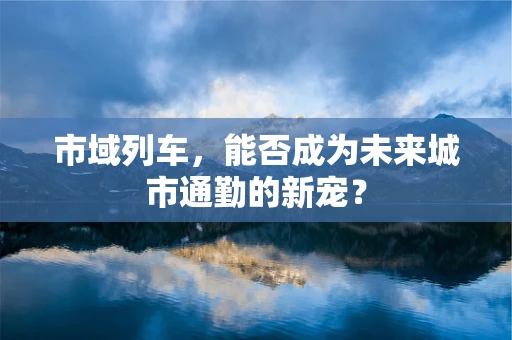 市域列车，能否成为未来城市通勤的新宠？