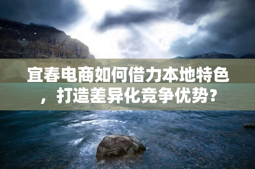 宜春电商如何借力本地特色，打造差异化竞争优势？