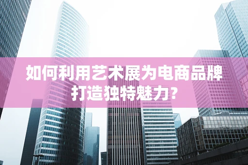 如何利用艺术展为电商品牌打造独特魅力？