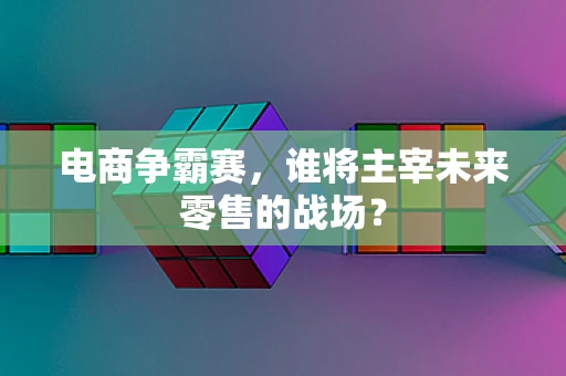 电商争霸赛，谁将主宰未来零售的战场？