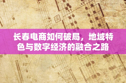 长春电商如何破局，地域特色与数字经济的融合之路