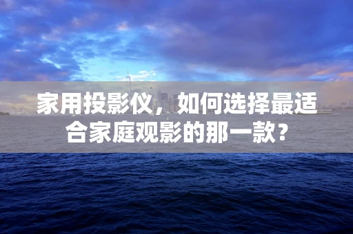 家用投影仪，如何选择最适合家庭观影的那一款？