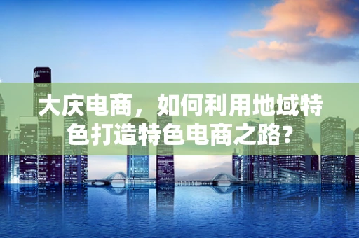 大庆电商，如何利用地域特色打造特色电商之路？