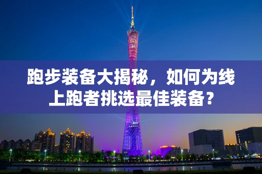 跑步装备大揭秘，如何为线上跑者挑选最佳装备？