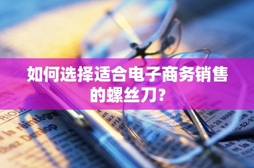 如何选择适合电子商务销售的螺丝刀？