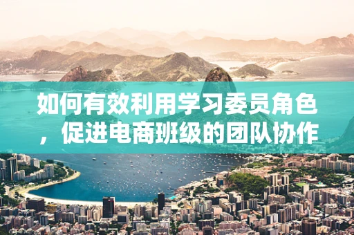 如何有效利用学习委员角色，促进电商班级的团队协作与知识共享？