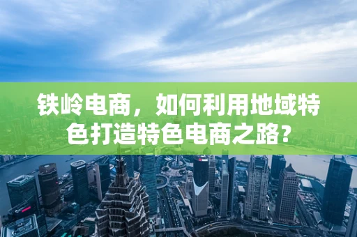 铁岭电商，如何利用地域特色打造特色电商之路？