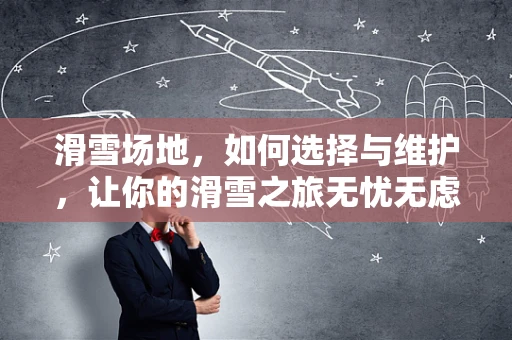 滑雪场地，如何选择与维护，让你的滑雪之旅无忧无虑？