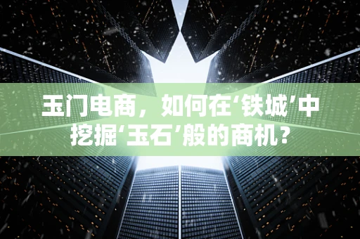 玉门电商，如何在‘铁城’中挖掘‘玉石’般的商机？